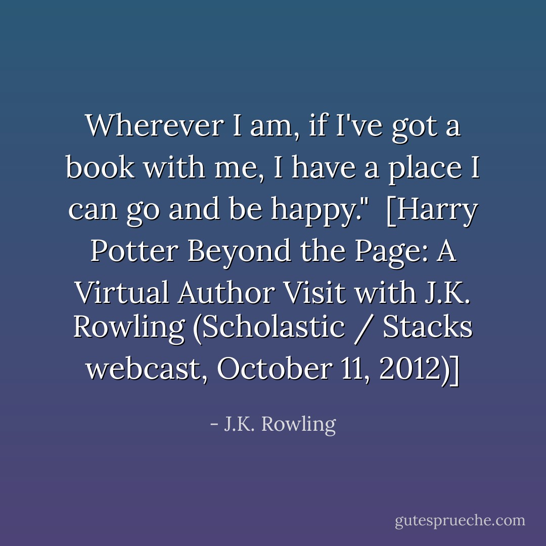 Wherever I am, if I've got a book with me, I have a place I can go and be happy."<br /><br />[<i>Harry Potter Beyond the Page: A Virtual Author Visit with J.K. Rowling</i> (<i>Scholastic / Stacks</i> webcast, October 11, 2012)] - J.K. Rowling