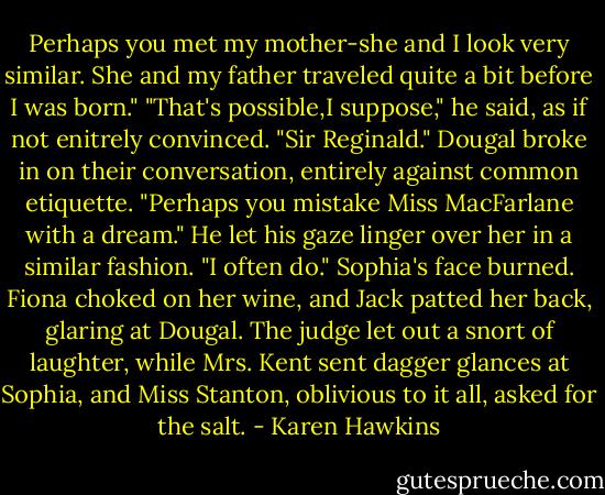 Perhaps you met my mother-she and I look very similar. She and my father traveled quite a bit before I was born."<br />"That's possible,I suppose," he said, as if not enitrely convinced.<br />"Sir Reginald." Dougal broke in on their conversation, entirely against common etiquette. "Perhaps you mistake Miss MacFarlane with a dream." He let his gaze linger over her in a similar fashion. "I often do."<br />Sophia's face burned. Fiona choked on her wine, and Jack patted her back, glaring at Dougal. The judge let out a snort of laughter, while Mrs. Kent sent dagger glances at Sophia, and Miss Stanton, oblivious to it all, asked for the salt. - Karen Hawkins