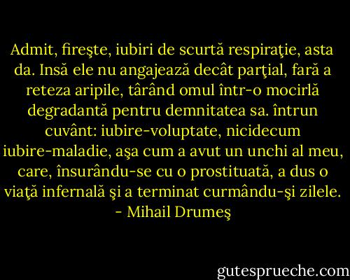 Admit, fireşte, iubiri de scurtă respiraţie, asta da. Insă ele nu angajează decât parţial, fară a reteza aripile, târând omul într-o mocirlă degradantă pentru demnitatea sa. întrun cuvânt: iubire-voluptate, nicidecum iubire-maladie, aşa cum a avut un unchi al meu, care, însurându-se cu o prostituată, a dus o viaţă infernală şi a terminat curmându-şi zilele. - Mihail Drumeş