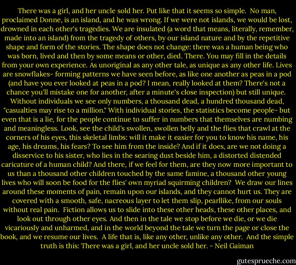 There was a girl, and her uncle sold her. Put like that it seems so simple.<br /><br />No man, proclaimed Donne, is an island, and he was wrong. If we were not islands, we would be lost, drowned in each other's tragedies. We are insulated (a word that means, literally, remember, made into an island) from the tragedy of others, by our island nature and by the repetitive shape and form of the stories. The shape does not change: there was a human being who was born, lived and then by some means or other, died. There. You may fill in the details from your own experience. As unoriginal as any other tale, as unique as any other life. Lives are snowflakes- forming patterns we have seen before, as like one another as peas in a pod (and have you ever looked at peas in a pod? I mean, really looked at them? There's not a chance you'll mistake one for another, after a minute's close inspection) but still unique.<br /><br />Without individuals we see only numbers, a thousand dead, a hundred thousand dead, "casualties may rise to a million." With individual stories, the statistics become people- but even that is a lie, for the people continue to suffer in numbers that themselves are numbing and meaningless. Look, see the child's swollen, swollen belly and the flies that crawl at the corners of his eyes, this skeletal limbs: will it make it easier for you to know his name, his age, his dreams, his fears? To see him from the inside? And if it does, are we not doing a disservice to his sister, who lies in the searing dust beside him, a distorted distended caricature of a human child? And there, if we feel for them, are they now more important to us than a thousand other children touched by the same famine, a thousand other young lives who will soon be food for the flies' own myriad squirming children?<br /><br />We draw our lines around these moments of pain, remain upon our islands, and they cannot hurt us. They are covered with a smooth, safe, nacreous layer to let them slip, pearllike, from our souls without real pain.<br /><br />Fiction allows us to slide into these other heads, these other places, and look out through other eyes. And then in the tale we stop before we die, or we die vicariously and unharmed, and in the world beyond the tale we turn the page or close the book, and we resume our lives.<br /><br />A life that is, like any other, unlike any other.<br /><br />And the simple truth is this: There was a girl, and her uncle sold her. - Neil Gaiman