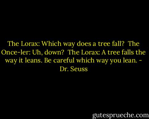The Lorax: Which way does a tree fall? <br />The Once-ler: Uh, down? <br />The Lorax: A tree falls the way it leans. Be careful which way you lean. - Dr. Seuss