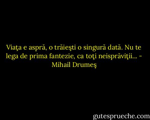 Viaţa e aspră, o trăieşti o singură dată. Nu te lega de prima fantezie, ca toţi neisprăviţii... - Mihail Drumeş
