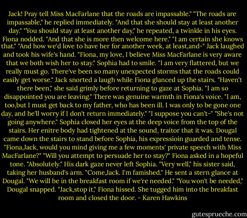 Jack! Pray tell Miss MacFarlane that the roads are impassable."<br />"The roads are impassable," he replied immediately.<br />"And that she should stay at least another day."<br />"You should stay at least another day," he repeated, a twinkle in his eyes.<br />Fiona nodded. "And that she is more then welcome here."<br />"I am certain she knows that."<br />"And how we'd love to have her for another week, at least,and-"<br />Jack laughed and took his wife's hand. "Fiona, my love, I believe Miss MacFarlane is very aware that we both wish her to stay."<br />Sophia had to smile. "I am very flattered, but we really must go. There've been so many unexpected storms that the roads could easily get worse."<br />Jack snorted a laugh while Fiona glanced up the stairs. "Haven't there been," she said grimly before returning to gaze at Sophia. "I am so disappointed you are leaving."<br />There was genuine warmth in Fiona's voice. "I am, too,but I must get back to my father, who has been ill. I was only to be gone one day, and he'll worry if I don't return immediately."<br />"I suppose you can't-"<br />"She's not going anywhere."<br />Sophia closed her eyes at the deep voice from the top of the stairs. Her enitre body had tightened at the sound, traitor that it was.<br />Dougal came down the stairs to stand before Sophia, his expressioin guarded and tense. "Fiona,Jack, would you mind giving me a few moments' private speech with Miss MacFarlane?"<br />"Will you attempt to persuade her to stay?" Fiona asked in a hopeful tone.<br />"Absolutely." His dark gaze never left Sophia.<br />"Very well," his sister said, taking her husband's arm. "Come,Jack. I'm famished."<br />He sent a stern glance at Dougal. "We will be in the breakfast room if we're needed."<br />"You won't be needed," Dougal snapped.<br />"Jack,stop it," Fiona hissed. She tugged him into the breakfast room and closed the door. - Karen Hawkins