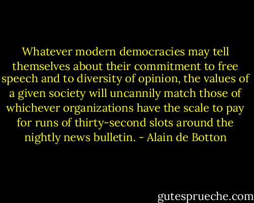 Whatever modern democracies may tell themselves about their commitment to free speech and to diversity of opinion, the values of a given society will uncannily match those of whichever organizations have the scale to pay for runs of thirty-second slots around the nightly news bulletin. - Alain de Botton