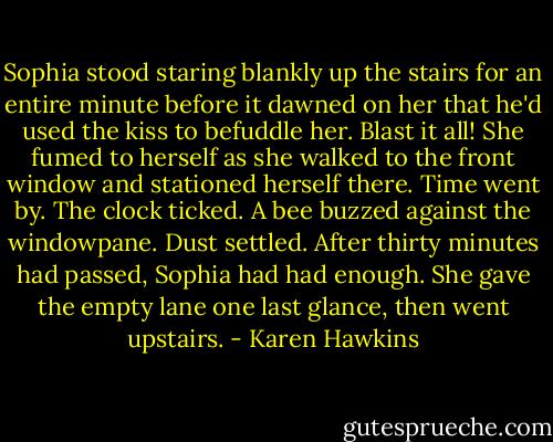Sophia stood staring blankly up the stairs for an entire minute before it dawned on her that he'd used the kiss to befuddle her. Blast it all! She fumed to herself as she walked to the front window and stationed herself there.<br />Time went by. The clock ticked. A bee buzzed against the windowpane. Dust settled. After thirty minutes had passed, Sophia had had enough. She gave the empty lane one last glance, then went upstairs. - Karen Hawkins