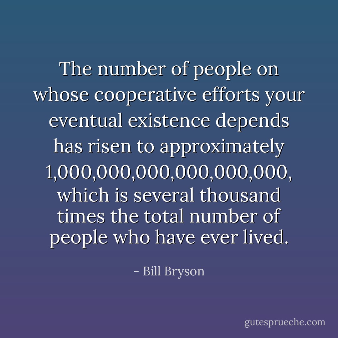The number of people on whose cooperative efforts your eventual existence depends has risen to approximately 1,000,000,000,000,000,000, which is several thousand times the total number of people who have ever lived. - Bill Bryson