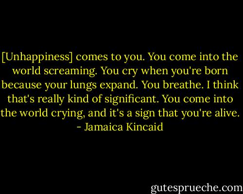[Unhappiness] comes to you. You come into the world screaming. You cry when you're born because your lungs expand. You breathe. I think that's really kind of significant. You come into the world crying, and it's a sign that you're alive. - Jamaica Kincaid