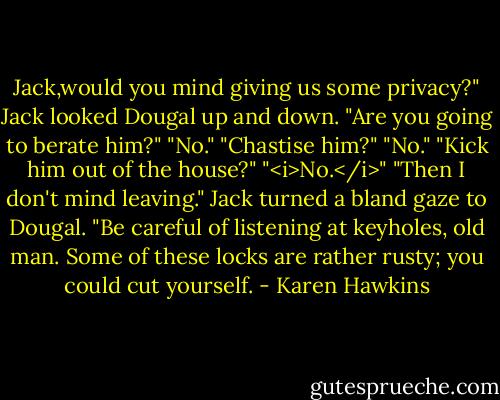 Jack,would you mind giving us some privacy?"<br />Jack looked Dougal up and down. "Are you going to berate him?"<br />"No."<br />"Chastise him?"<br />"No."<br />"Kick him out of the house?"<br />"<i>No.</i>"<br />"Then I don't mind leaving." Jack turned a bland gaze to Dougal. "Be careful of listening at keyholes, old man. Some of these locks are rather rusty; you could cut yourself. - Karen Hawkins