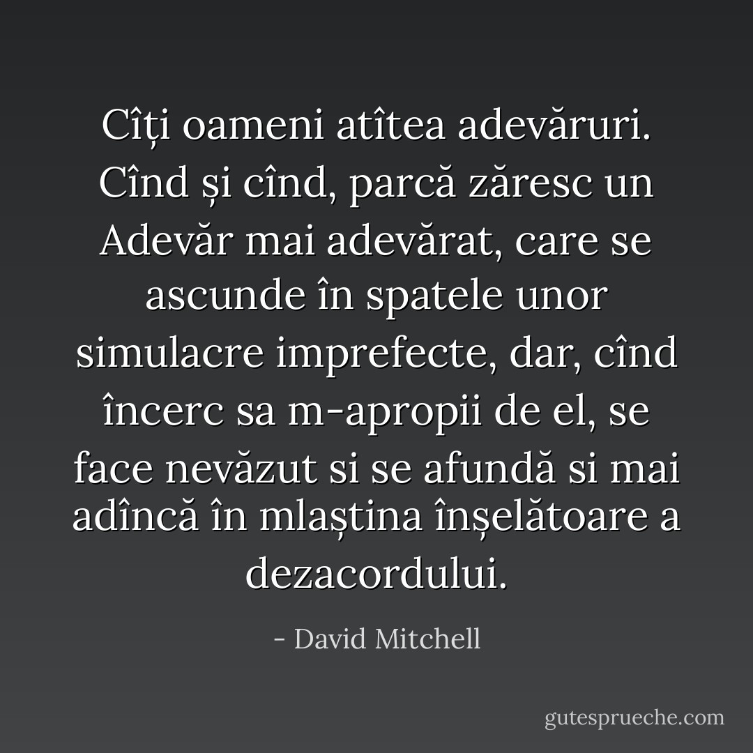 Cîți oameni atîtea adevăruri. Cînd și cînd, parcă zăresc un Adevăr mai adevărat, care se ascunde în spatele unor simulacre imprefecte, dar, cînd încerc sa m-apropii de el, se face nevăzut si se afundă si mai adîncă în mlaștina înșelătoare a dezacordului. - David Mitchell