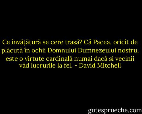 Ce învățătură se cere trasă? Că Pacea, oricît de plăcută în ochii Domnului Dumnezeului nostru, este o virtute cardinală numai dacă si vecinii văd lucrurile la fel. - David Mitchell