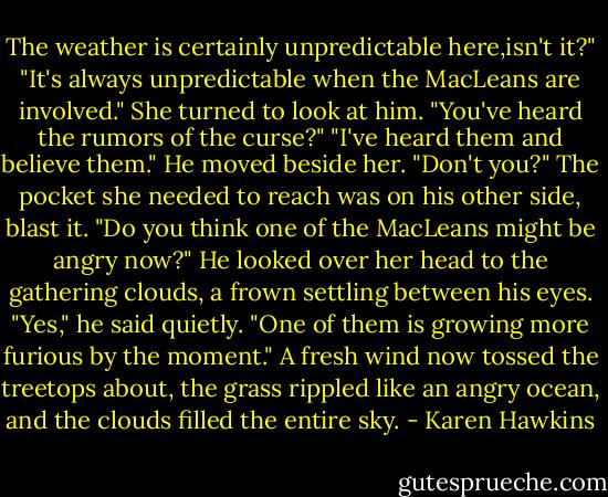 The weather is certainly unpredictable here,isn't it?"<br />"It's always unpredictable when the MacLeans are involved."<br />She turned to look at him. "You've heard the rumors of the curse?"<br />"I've heard them and believe them." He moved beside her. "Don't you?"<br />The pocket she needed to reach was on his other side, blast it. "Do you think one of the MacLeans might be angry now?"<br />He looked over her head to the gathering clouds, a frown settling between his eyes. "Yes," he said quietly. "One of them is growing more furious by the moment."<br />A fresh wind now tossed the treetops about, the grass rippled like an angry ocean, and the clouds filled the entire sky. - Karen Hawkins