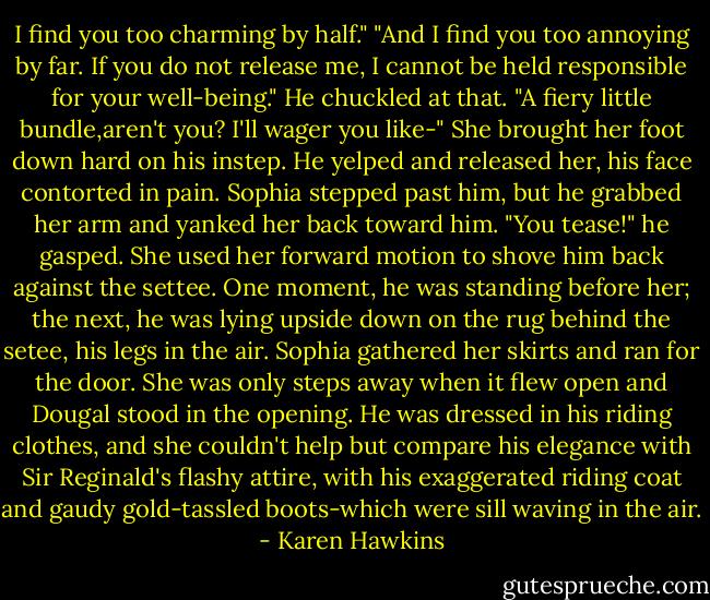 I find you too charming by half."<br />"And I find you too annoying by far. If you do not release me, I cannot be held responsible for your well-being."<br />He chuckled at that. "A fiery little bundle,aren't you? I'll wager you like-"<br />She brought her foot down hard on his instep.<br />He yelped and released her, his face contorted in pain.<br />Sophia stepped past him, but he grabbed her arm and yanked her back toward him. "You tease!" he gasped.<br />She used her forward motion to shove him back against the settee.<br />One moment, he was standing before her; the next, he was lying upside down on the rug behind the setee, his legs in the air.<br />Sophia gathered her skirts and ran for the door. She was only steps away when it flew open and Dougal stood in the opening.<br />He was dressed in his riding clothes, and she couldn't help but compare his elegance with Sir Reginald's flashy attire, with his exaggerated riding coat and gaudy gold-tassled boots-which were sill waving in the air. - Karen Hawkins