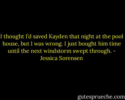 I thought I’d saved Kayden that night at the pool house, but I was wrong. I just bought him time until the next windstorm swept through. - Jessica Sorensen