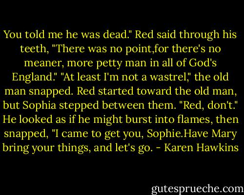 You told me he was dead."<br />Red said through his teeth, "There was no point,for there's no meaner, more petty man in all of God's England."<br />"At least I'm not a wastrel," the old man snapped.<br />Red started toward the old man, but Sophia stepped between them. "Red, don't."<br />He looked as if he might burst into flames, then snapped, "I came to get you, Sophie.Have Mary bring your things, and let's go. - Karen Hawkins