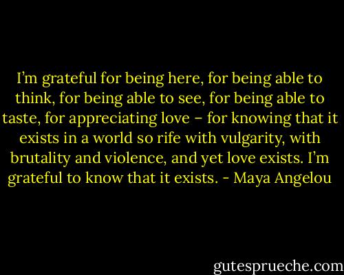 I’m grateful for being here, for being able to think, for being able to see, for being able to taste, for appreciating love – for knowing that it exists in a world so rife with vulgarity, with brutality and violence, and yet love exists. I’m grateful to know that it exists. - Maya Angelou