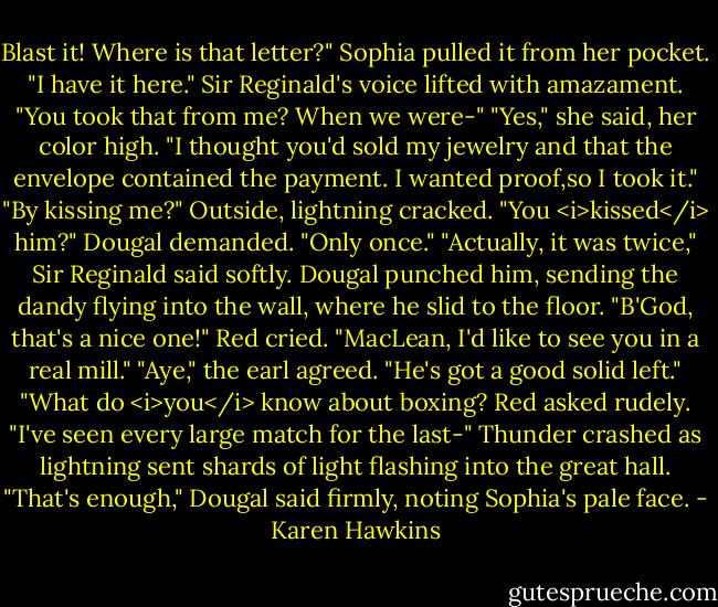Blast it! Where is that letter?"<br />Sophia pulled it from her pocket. "I have it here."<br />Sir Reginald's voice lifted with amazament. "You took that from me? When we were-"<br />"Yes," she said, her color high. "I thought you'd sold my jewelry and that the envelope contained the payment. I wanted proof,so I took it."<br />"By kissing me?"<br />Outside, lightning cracked.<br />"You <i>kissed</i> him?" Dougal demanded.<br />"Only once."<br />"Actually, it was twice," Sir Reginald said softly.<br />Dougal punched him, sending the dandy flying into the wall, where he slid to the floor.<br />"B'God, that's a nice one!" Red cried. "MacLean, I'd like to see you in a real mill."<br />"Aye," the earl agreed. "He's got a good solid left."<br />"What do <i>you</i> know about boxing? Red asked rudely.<br />"I've seen every large match for the last-"<br />Thunder crashed as lightning sent shards of light flashing into the great hall.<br />"That's enough," Dougal said firmly, noting Sophia's pale face. - Karen Hawkins
