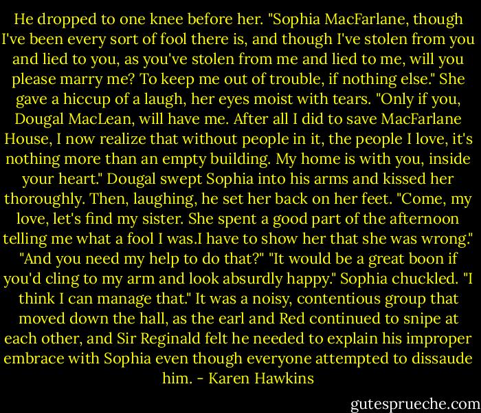 He dropped to one knee before her. "Sophia MacFarlane, though I've been every sort of fool there is, and though I've stolen from you and lied to you, as you've stolen from me and lied to me, will you please marry me? To keep me out of trouble, if nothing else."<br />She gave a hiccup of a laugh, her eyes moist with tears. "Only if you, Dougal MacLean, will have me. After all I did to save MacFarlane House, I now realize that without people in it, the people I love, it's nothing more than an empty building. My home is with you, inside your heart."<br />Dougal swept Sophia into his arms and kissed her thoroughly. Then, laughing, he set her back on her feet. "Come, my love, let's find my sister. She spent a good part of the afternoon telling me what a fool I was.I have to show her that she was wrong."<br />"And you need my help to do that?"<br />"It would be a great boon if you'd cling to my arm and look absurdly happy."<br />Sophia chuckled. "I think I can manage that."<br />It was a noisy, contentious group that moved down the hall, as the earl and Red continued to snipe at each other, and Sir Reginald felt he needed to explain his improper embrace with Sophia even though everyone attempted to dissaude him. - Karen Hawkins