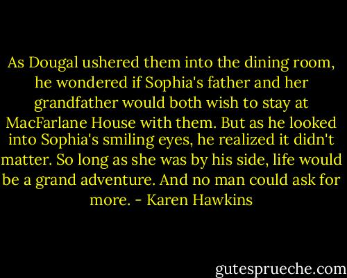 As Dougal ushered them into the dining room, he wondered if Sophia's father and her grandfather would both wish to stay at MacFarlane House with them.<br />But as he looked into Sophia's smiling eyes, he realized it didn't matter. So long as she was by his side, life would be a grand adventure.<br />And no man could ask for more. - Karen Hawkins