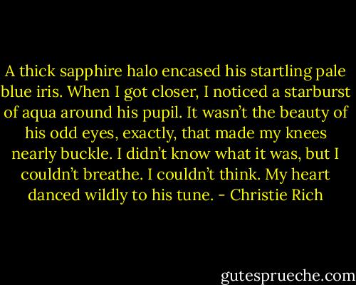 A thick sapphire halo encased his startling pale blue iris. When I got closer, I noticed a starburst of aqua around his pupil. It wasn’t the beauty of his odd eyes, exactly, that made my knees nearly buckle. I didn’t know what it was, but I couldn’t breathe. I couldn’t think. My heart danced wildly to his tune. - Christie Rich
