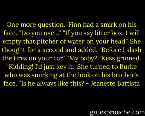 One more question." Finn had a smirk on his face. "Do you use…" "If you say litter box, I will empty that pitcher of water on your head." She thought for a second and added, "Before I slash the tires on your car." "My baby?" Kess grinned. "Kidding! I'd just key it." She turned to Burke who was smirking at the look on his brother's face. "Is he always like this? - Jeanette Battista
