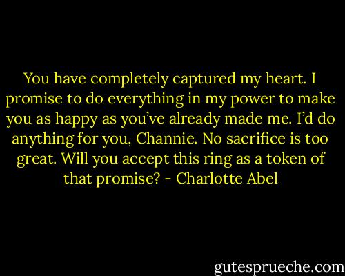 You have completely captured my heart. I promise to do everything in my power to make you as happy as you’ve already made me. I’d do anything for you, Channie. No sacrifice is too great. Will you accept this ring as a token of that promise? - Charlotte Abel