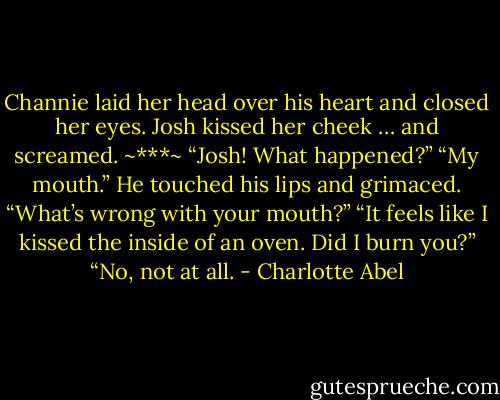 Channie laid her head over his heart and closed her eyes. Josh kissed her cheek … and screamed. ~***~ “Josh! What happened?” “My mouth.” He touched his lips and grimaced. “What’s wrong with your mouth?” “It feels like I kissed the inside of an oven. Did I burn you?” “No, not at all. - Charlotte Abel