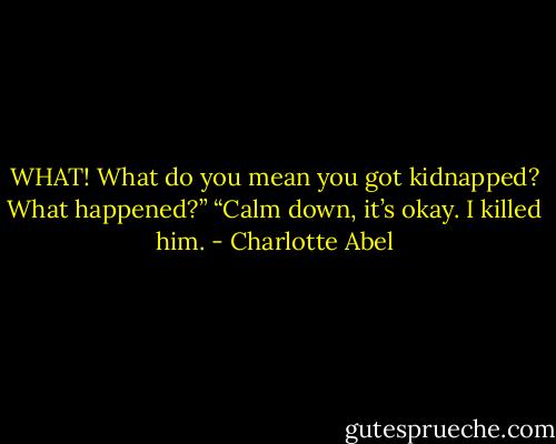WHAT! What do you mean you got kidnapped? What happened?” “Calm down, it’s okay. I killed him. - Charlotte Abel