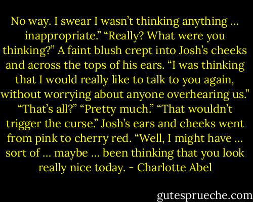 No way. I swear I wasn’t thinking anything … inappropriate.” “Really? What were you thinking?” A faint blush crept into Josh’s cheeks and across the tops of his ears. “I was thinking that I would really like to talk to you again, without worrying about anyone overhearing us.” “That’s all?” “Pretty much.” “That wouldn’t trigger the curse.” Josh’s ears and cheeks went from pink to cherry red. “Well, I might have … sort of … maybe … been thinking that you look really nice today. - Charlotte Abel