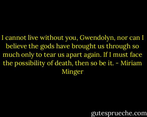 I cannot live without you, Gwendolyn, nor can I believe the gods have brought us through so much only to tear us apart again. If I must face the possibility of death, then so be it. - Miriam Minger