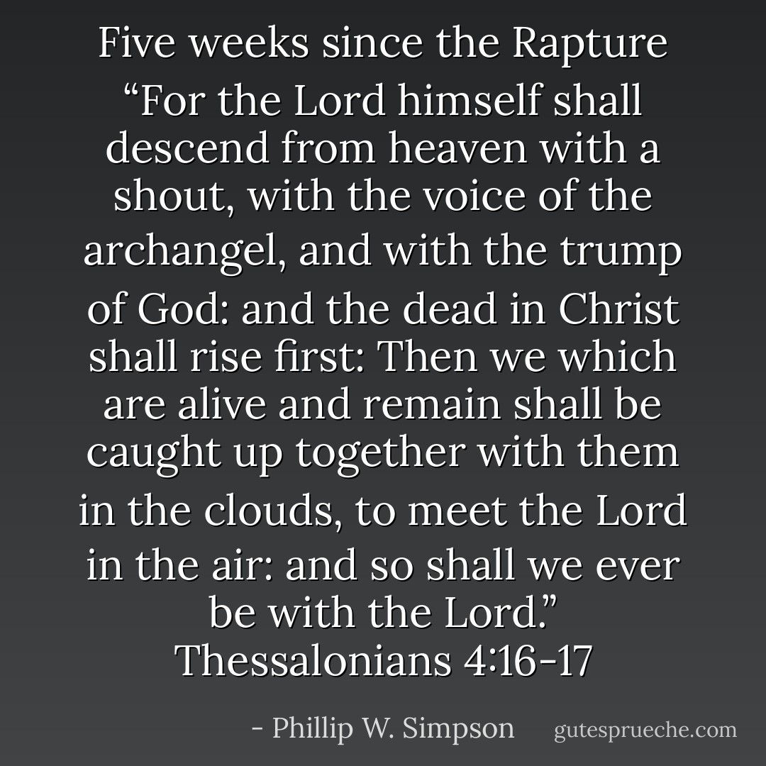 Five weeks since the Rapture “For the Lord himself shall descend from heaven with a shout, with the voice of the archangel, and with the trump of God: and the dead in Christ shall rise first: Then we which are alive and remain shall be caught up together with them in the clouds, to meet the Lord in the air: and so shall we ever be with the Lord.” Thessalonians 4:16-17 - Phillip W. Simpson