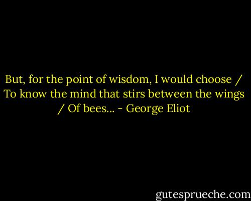 But, for the point of wisdom, I would choose / To know the mind that stirs between the wings / Of bees... - George Eliot