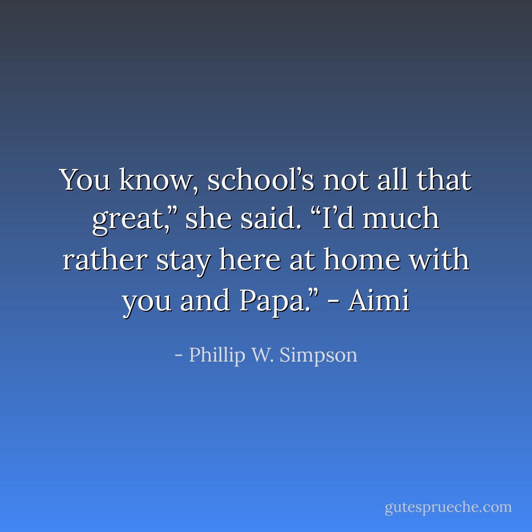 You know, school’s not all that great,” she said. “I’d much rather stay here at home with you and Papa.” - Aimi - Phillip W. Simpson