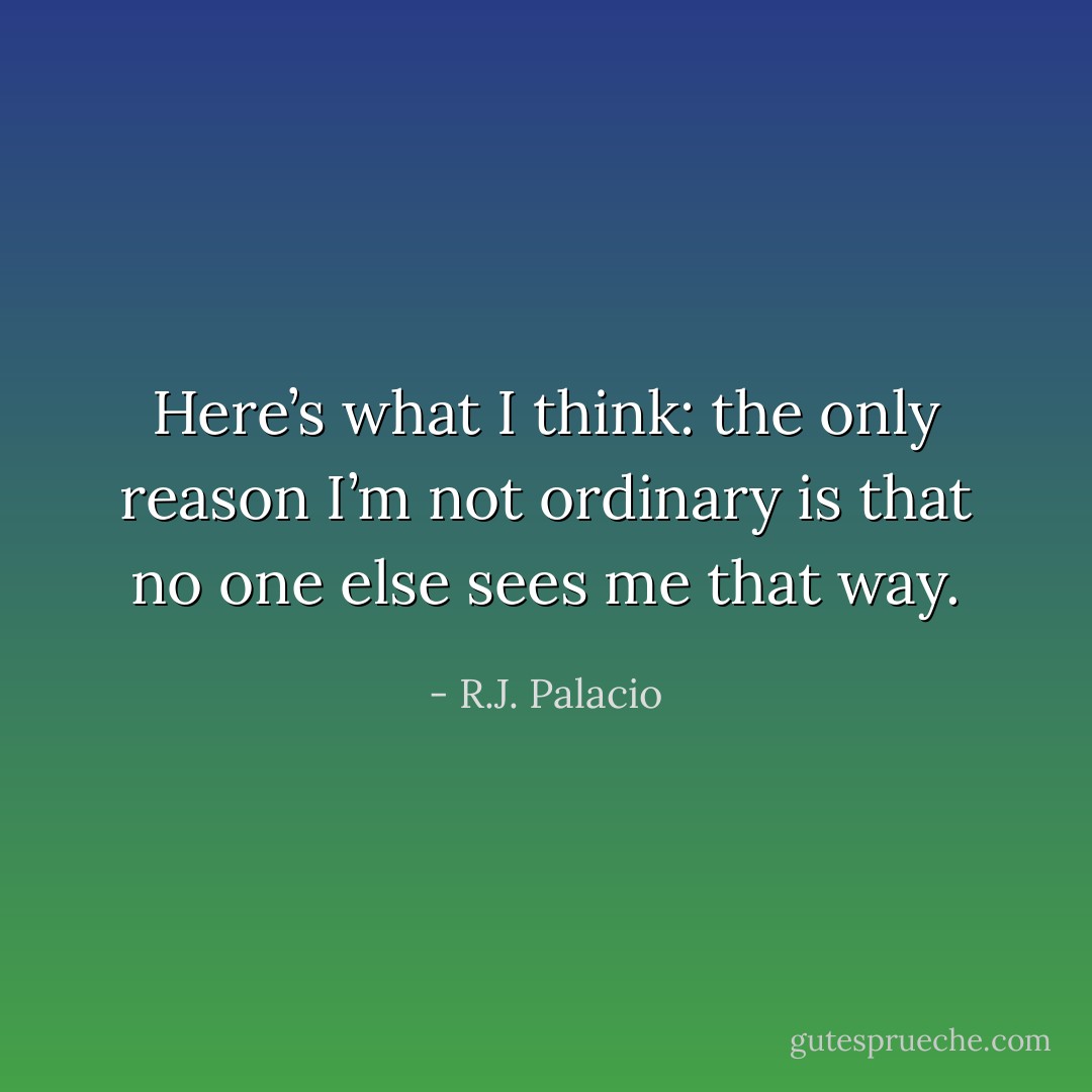 Here’s what I think: the only reason I’m not ordinary is that no one else sees me that way. - R.J. Palacio