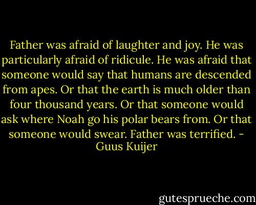 Father was afraid of laughter and joy. He was particularly afraid of ridicule. He was afraid that someone would say that humans are descended from apes. Or that the earth is much older than four thousand years. Or that someone would ask where Noah go his polar bears from. Or that someone would swear. Father was terrified. - Guus Kuijer