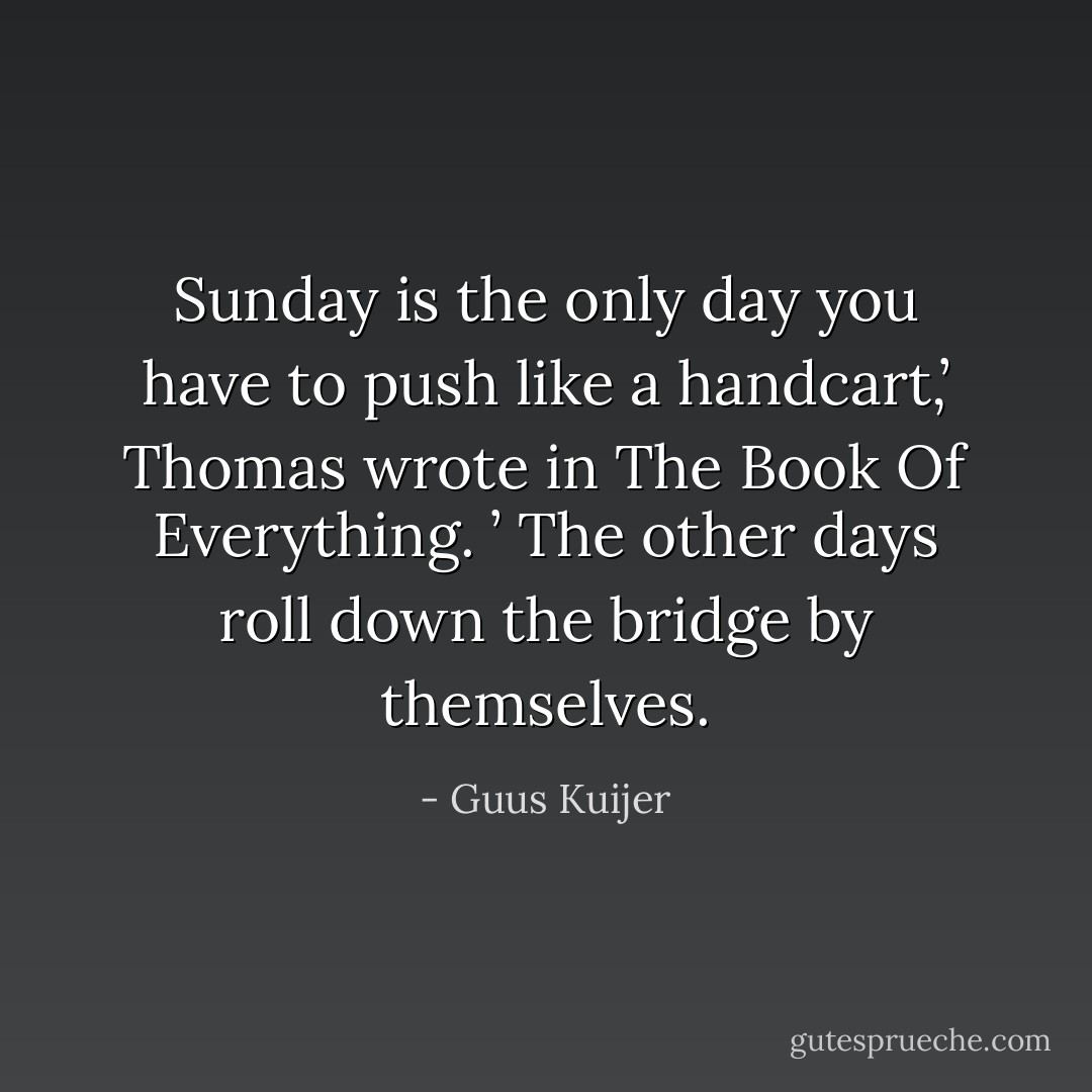 Sunday is the only day you have to push like a handcart,’ Thomas wrote in The Book Of Everything. ’ The other days roll down the bridge by themselves. - Guus Kuijer