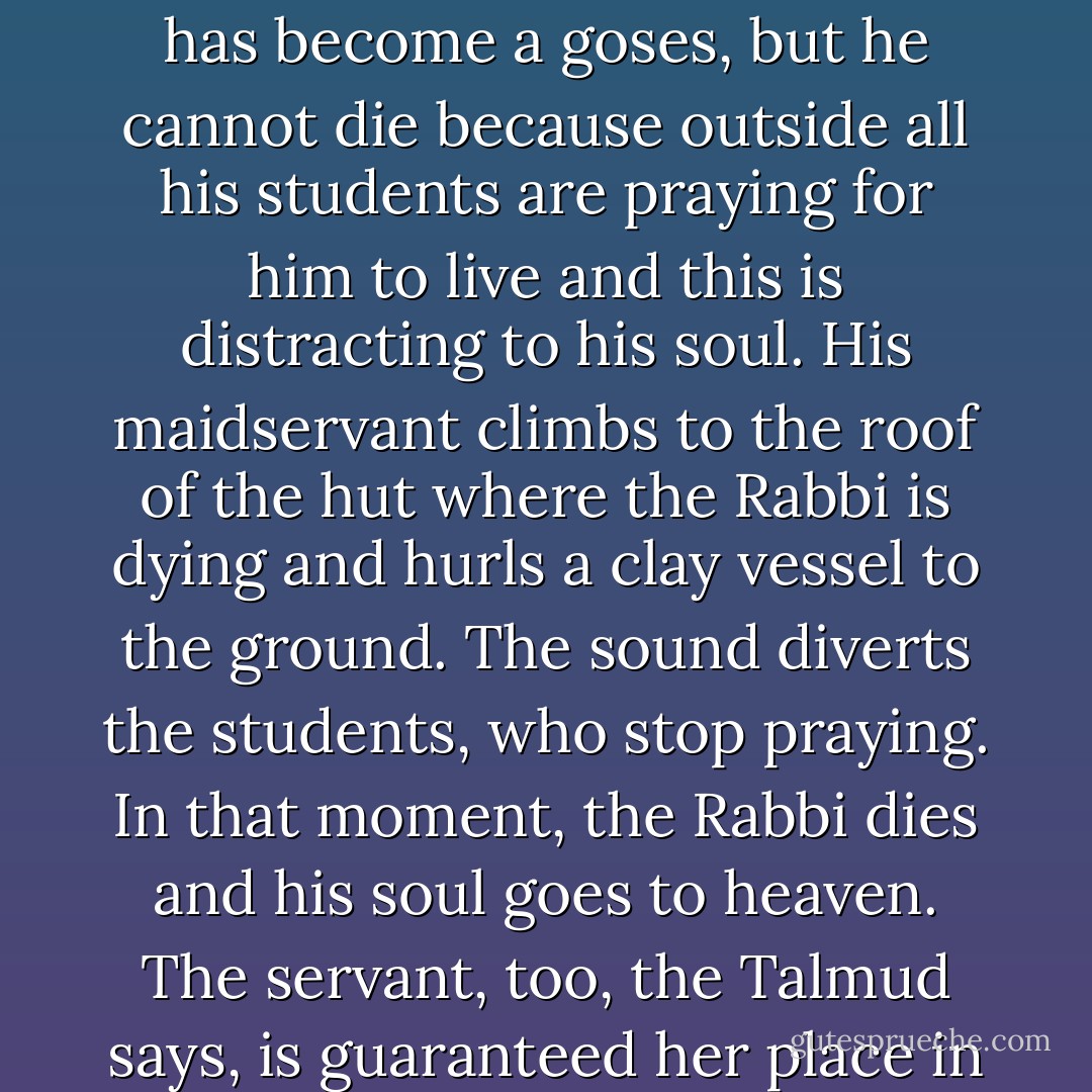The Talmud tells a story about a great Rabbi who is dying, he has become a <i>goses</i>, but he cannot die because outside all his students are praying for him to live and this is distracting to his soul. His maidservant climbs to the roof of the hut where the Rabbi is dying and hurls a clay vessel to the ground. The sound diverts the students, who stop praying. In that moment, the Rabbi dies and his soul goes to heaven. The servant, too, the Talmud says, is guaranteed her place in the world to come. - Jonathan Rosen