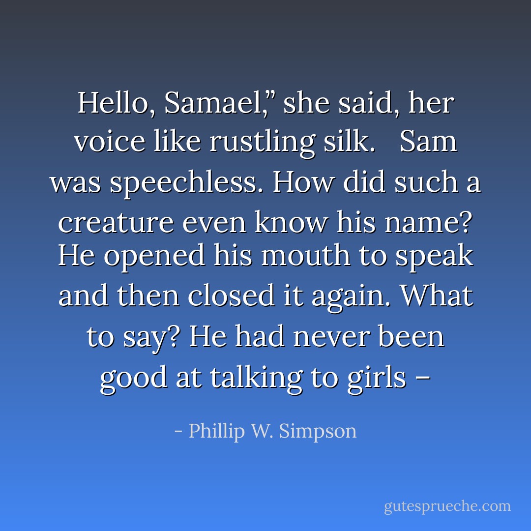 Hello, Samael,” she said, her voice like rustling silk. <br /><br />Sam was speechless. How did such a creature even know his name? He opened his mouth to speak and then closed it again. What to say? He had never been good at talking to girls – - Phillip W. Simpson