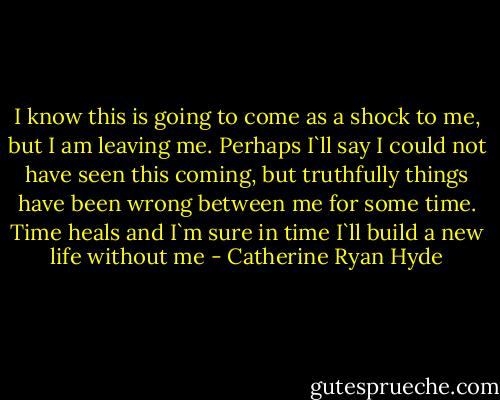 I know this is going to come as a shock to me, but I am leaving me. Perhaps I`ll say I could not have seen this coming, but truthfully things have been wrong between me for some time. Time heals and I`m sure in time I`ll build a new life without me - Catherine Ryan Hyde