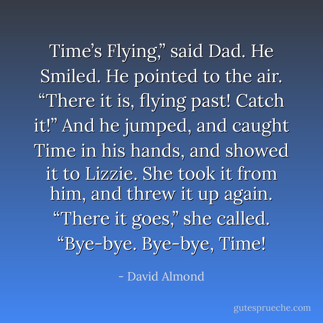 Time’s Flying,” said Dad. He Smiled. He pointed to the air. “There it is, flying past! Catch it!” And he jumped, and caught Time in his hands, and showed it to Lizzie. She took it from him, and threw it up again.<br />“There it goes,” she called. “Bye-bye. Bye-bye, Time! - David Almond