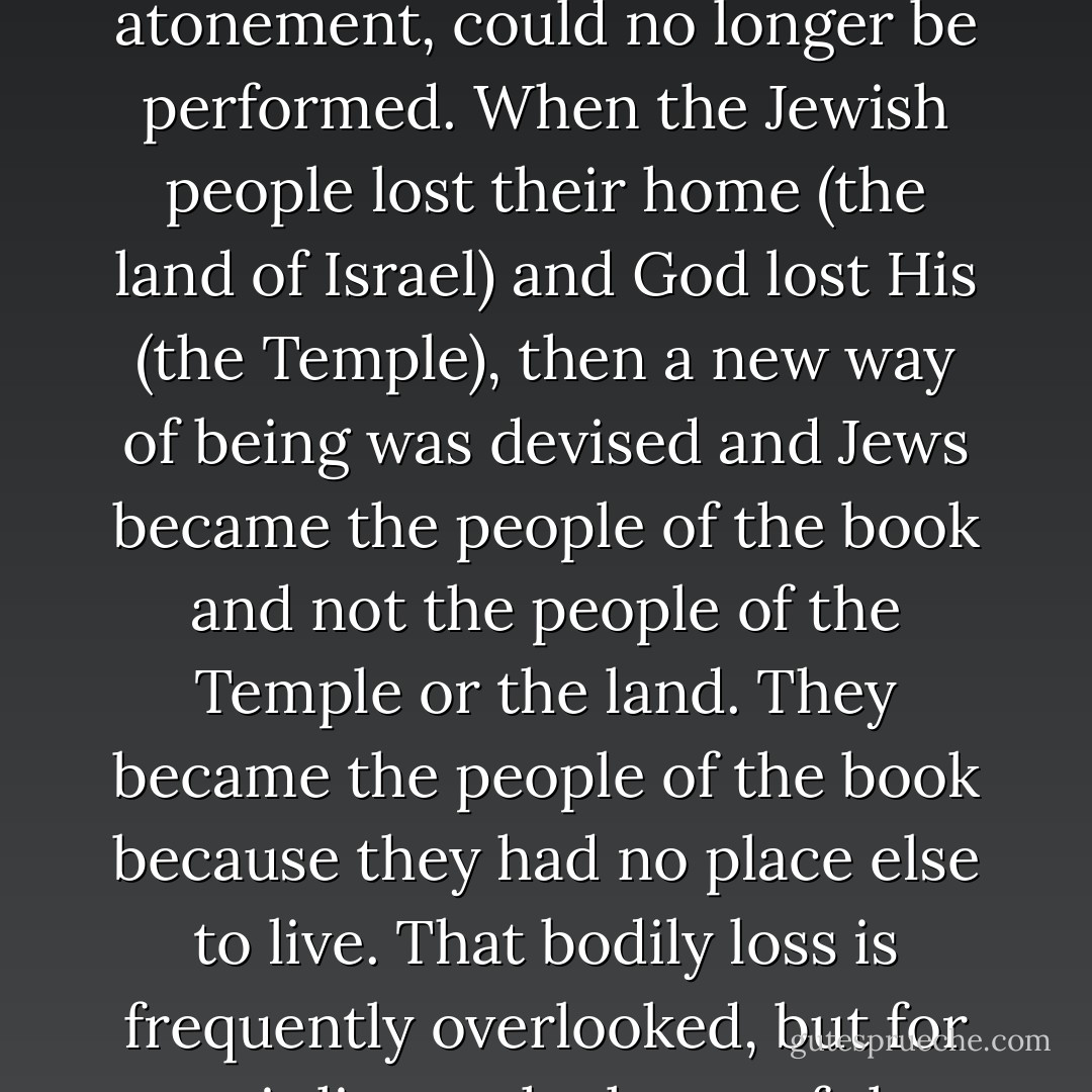The Talmud offered a virtual home for an uprooted culture, and grew out of the Jewish need to pack civilization into words and wander out into the world. The Talmud became essential for Jewish survival once the Temple - God's pre-Talmud home - was destroyed, and the Temple practices, those bodily rituals of blood and fire and physical atonement, could no longer be performed. When the Jewish people lost their home (the land of Israel) and God lost His (the Temple), then a new way of being was devised and Jews became the people of the book and not the people of the Temple or the land. They became the people of the book because they had no place else to live. That bodily loss is frequently overlooked, but for me it lies at the heart of the Talmud, for all its plenitude. The Internet, which we are continually told binds us together, nevertheless engenders in me a similar sense of diaspora, a feeling of being everywhere and nowhere. Where else but in the middle of Diaspora do you <i>need</i> a home page? - Jonathan Rosen