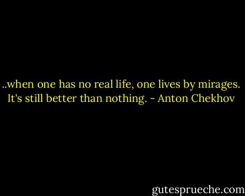 ..when one has no real life, one lives by mirages. It's still better than nothing. - Anton Chekhov