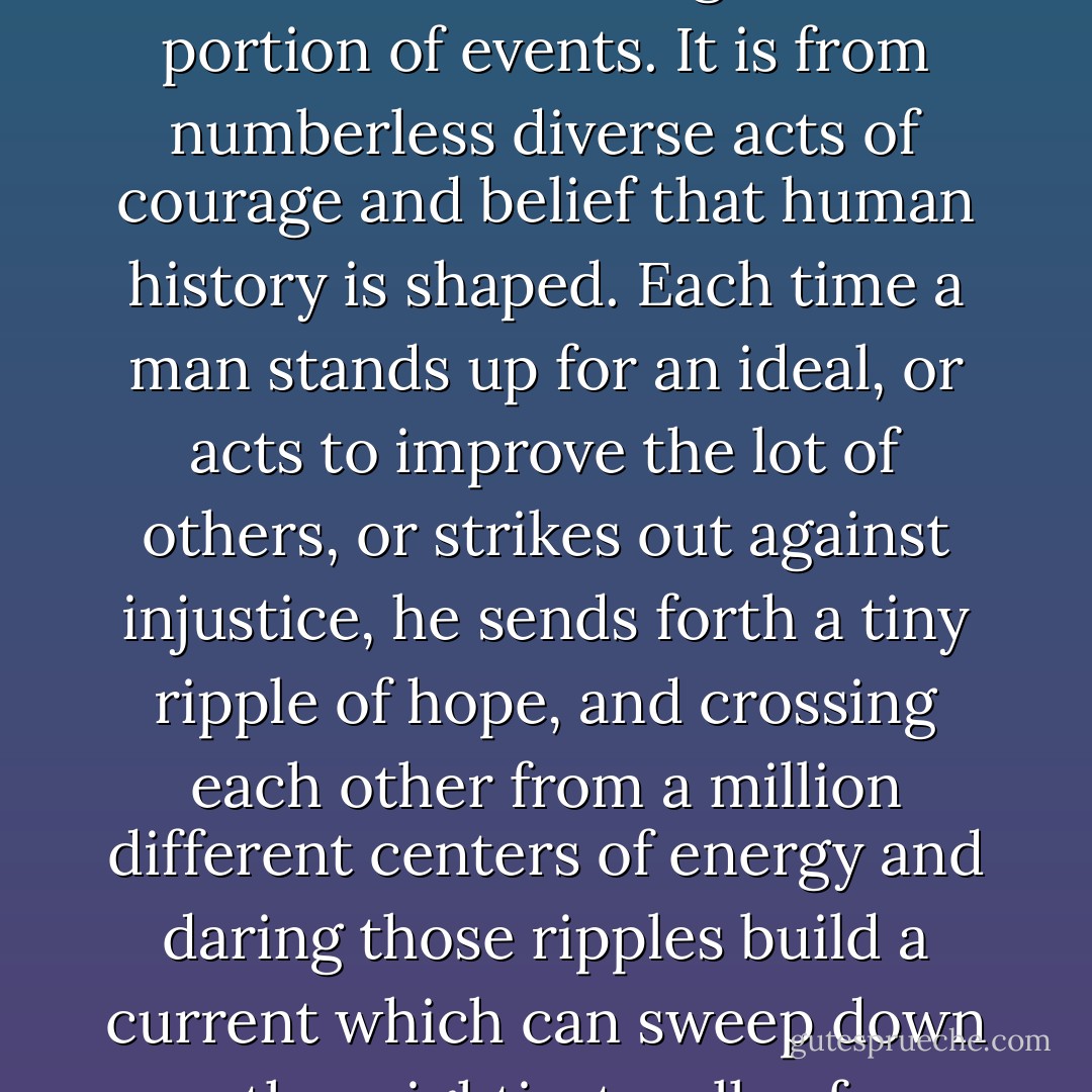 Few will have the greatness to bend history itself, but each of us can work to change a small portion of events. It is from numberless diverse acts of courage and belief that human history is shaped. Each time a man stands up for an ideal, or acts to improve the lot of others, or strikes out against injustice, he sends forth a tiny ripple of hope, and crossing each other from a million different centers of energy and daring those ripples build a current which can sweep down the mightiest walls of oppression and resistance. - Robert F. Kennedy
