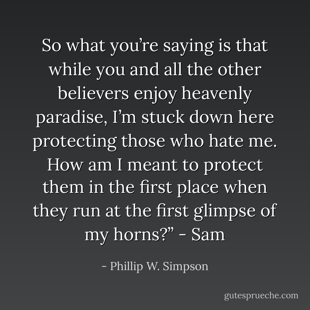 So what you’re saying is that while you and all the other believers enjoy heavenly paradise, I’m stuck down here protecting those who hate me. How am I meant to protect them in the first place when they run at the first glimpse of my horns?” - Sam - Phillip W. Simpson