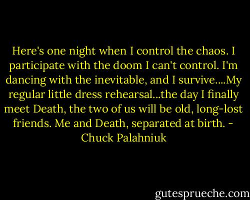 Here's one night when I control the chaos. I participate with the doom I can't control. I'm dancing with the inevitable, and I survive....My regular little dress rehearsal...the day I finally meet Death, the two of us will be old, long-lost friends. Me and Death, separated at birth. - Chuck Palahniuk