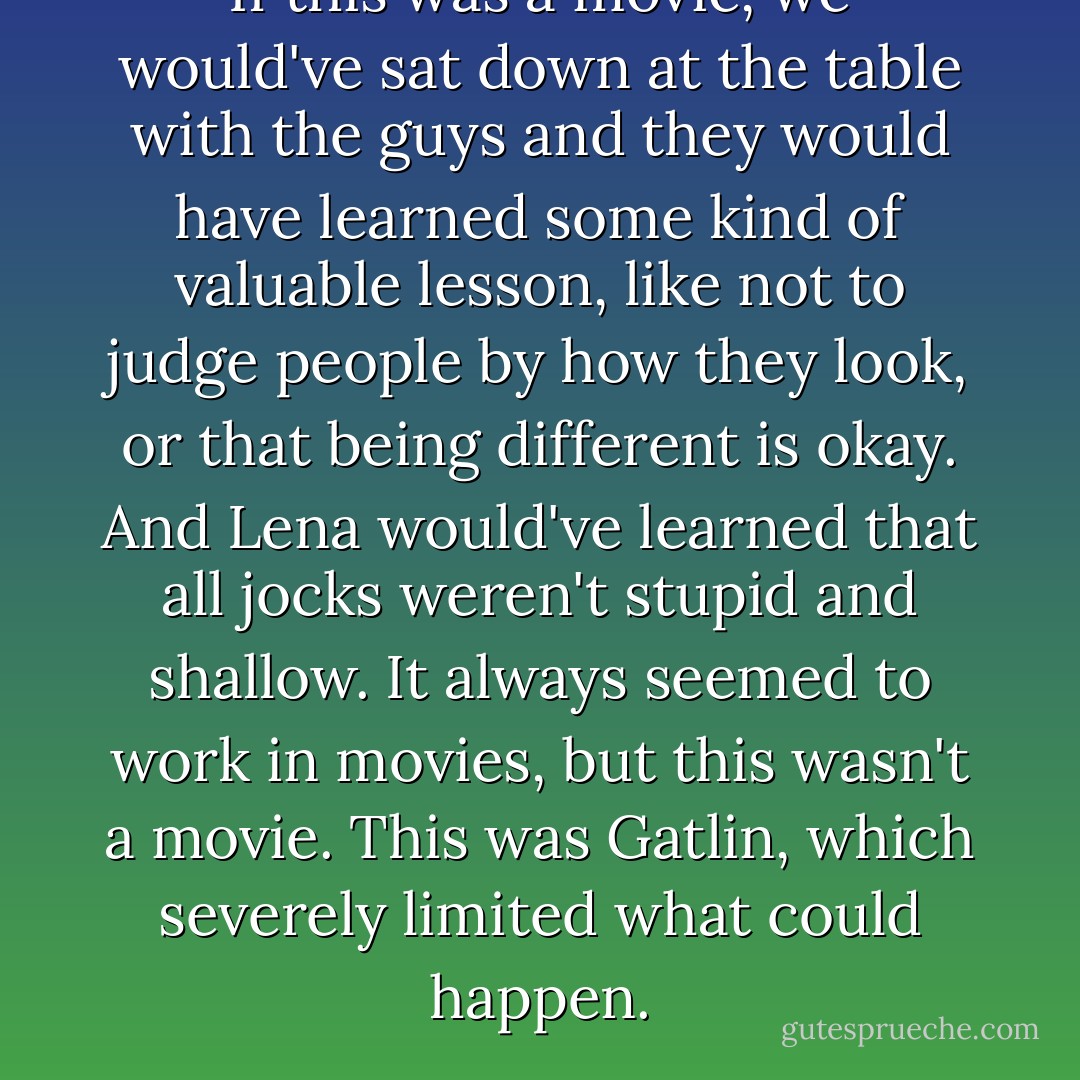 If this was a movie, we would've sat down at the table with the guys and they would have learned some kind of valuable lesson, like not to judge people by how they look, or that being different is okay. And Lena would've learned that all jocks weren't stupid and shallow. It always seemed to work in movies, but this wasn't a movie. This was Gatlin, which severely limited what could happen. - Kami Garcia