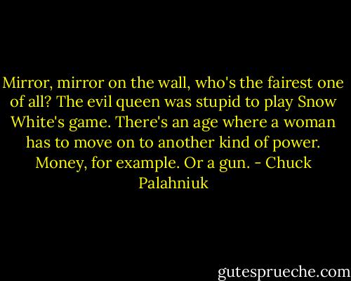Mirror, mirror on the wall, who's the fairest one of all? The evil queen was stupid to play Snow White's game. There's an age where a woman has to move on to another kind of power. Money, for example. Or a gun. - Chuck Palahniuk
