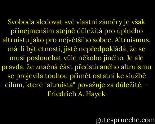Svoboda sledovat své vlastní záměry je však přinejmenším stejně důležitá pro úplného altruistu jako pro největšího sobce. Altruismus, má-li být ctností, jistě nepředpokládá, že se musí poslouchat vůle někoho jiného. Je ale pravda, že značná část předstíraného altruismu se projevila touhou přimět ostatní ke službě cílům, které "altruista" považuje za důležité. - Friedrich A. Hayek