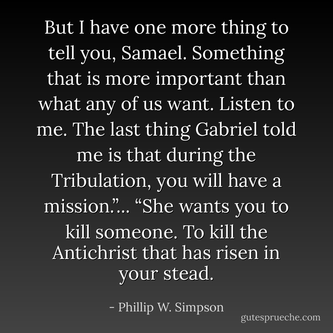 But I have one more thing to tell you, Samael. Something that is more important than what any of us want. Listen to me. The last thing Gabriel told me is that during the Tribulation, you will have a mission.”... “She wants you to kill someone. To kill the Antichrist that has risen in your stead. - Phillip W. Simpson