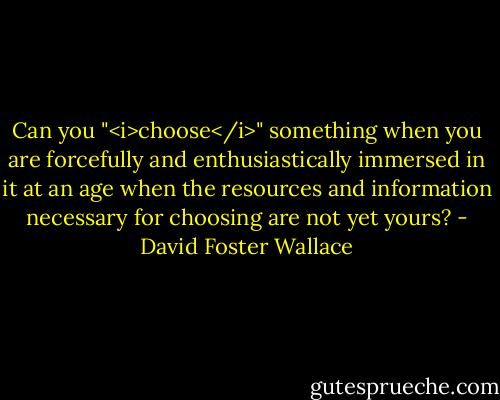 Can you "<i>choose</i>" something when you are forcefully and enthusiastically immersed in it at an age when the resources and information necessary for choosing are not yet yours? - David Foster Wallace