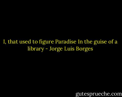 I, that used to figure Paradise<br />In the guise of a library - Jorge Luis Borges
